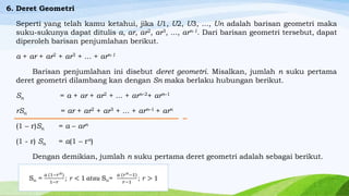 6. Deret Geometri
Seperti yang telah kamu ketahui, jika U1, U2, U3, ..., Un adalah barisan geometri maka
suku-sukunya dapat ditulis a, ar, ar2, ar3, ..., arn-1. Dari barisan geometri tersebut, dapat
diperoleh barisan penjumlahan berikut.
a + ar + ar2 + ar3 + ... + arn-1
Barisan penjumlahan ini disebut deret geometri. Misalkan, jumlah n suku pertama
deret geometri dilambang kan dengan Sn maka berlaku hubungan berikut.
Sn

= a + ar + ar2 + ... + arn–2+ arn–1

rSn

= ar + ar2 + ar3 + ... + arn–1 + arn

(1 – r)Sn

= a – arn

(1 - r) Sn

= a(1 – rn)

Dengan demikian, jumlah n suku pertama deret geometri adalah sebagai berikut.

 