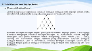 2. Pola Bilangan pada Segtiga Pascal
a. Mengenal Segitiga Pascal
Untuk mengetahui bagaimana susunan bilangan-bilangan pada segitiga pascal, maka
perlu terlebih dahulu kita memperhatikan papan permainan berikut.

Susunan bilangan-bilangan seperti pada gambar disebut segitiga pascal. Kata segitiga
diberikan mengingat susunan bilangan-bilangan itu membentuk sebuah segitiga.
Sedangkan kata pascal diberikan untuk mengenang Blaise Pascal (1623 - 1662),
seorang ahli matematika bangsa Perancis yang menemukan susunan bilanganbilangan tersebut. Jika di perhatikan, ternyata terdapat hubungan antara suatu
bilangan dengan jumlah bilangan berdekatan yang terdapat pada baris yang ada tepat
di atasnya.

 