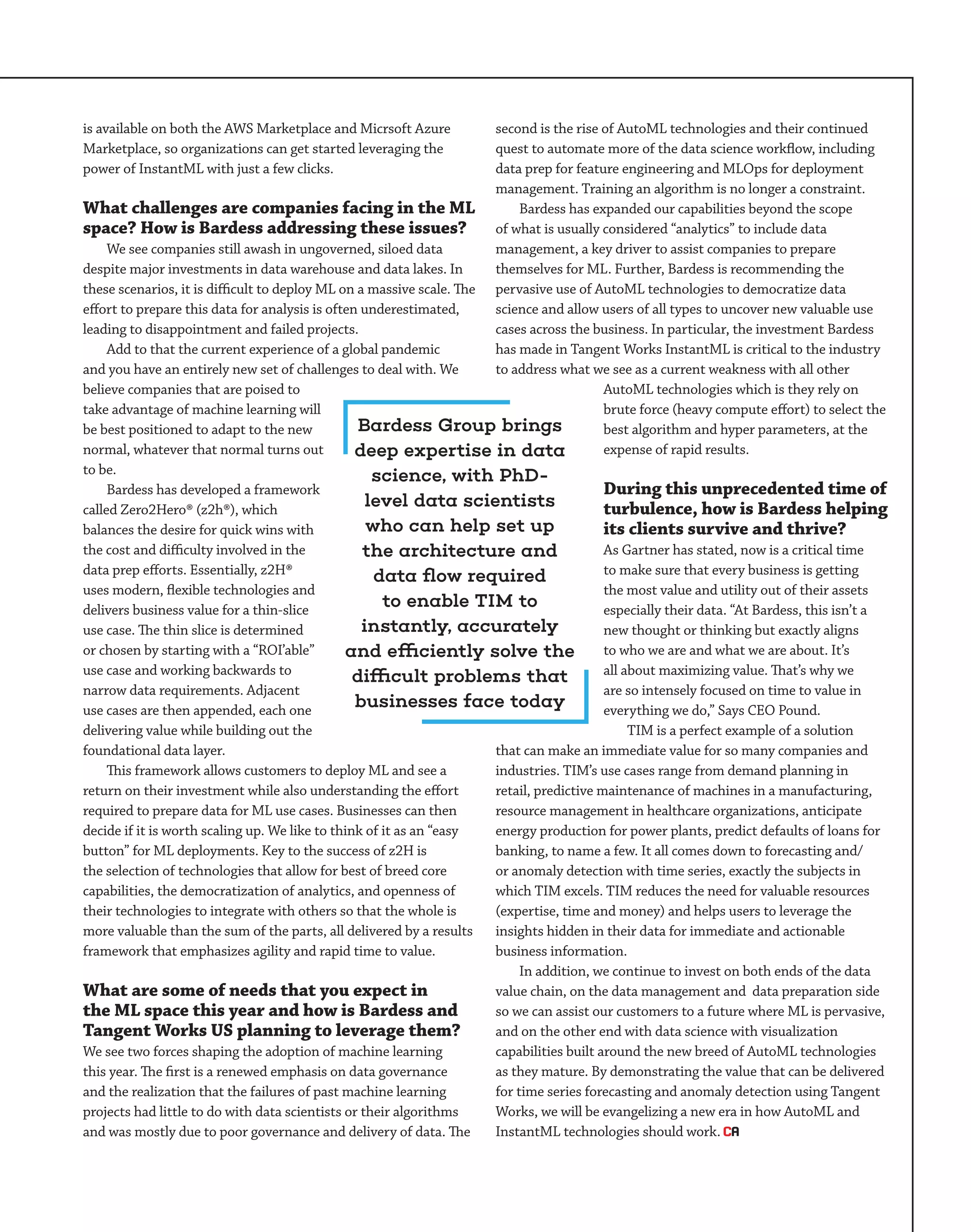 is available on both the AWS Marketplace and Micrsoft Azure
Marketplace, so organizations can get started leveraging the
power of InstantML with just a few clicks.
What challenges are companies facing in the ML
space? How is Bardess addressing these issues?
We see companies still awash in ungoverned, siloed data
despite major investments in data warehouse and data lakes. In
these scenarios, it is difficult to deploy ML on a massive scale. The
effort to prepare this data for analysis is often underestimated,
leading to disappointment and failed projects.
Add to that the current experience of a global pandemic
and you have an entirely new set of challenges to deal with. We
believe companies that are poised to
take advantage of machine learning will
be best positioned to adapt to the new
normal, whatever that normal turns out
to be.
Bardess has developed a framework
called Zero2Hero® (z2h®), which
balances the desire for quick wins with
the cost and difficulty involved in the
data prep efforts. Essentially, z2H®
uses modern, flexible technologies and
delivers business value for a thin-slice
use case. The thin slice is determined
or chosen by starting with a “ROI’able”
use case and working backwards to
narrow data requirements. Adjacent
use cases are then appended, each one
delivering value while building out the
foundational data layer.
This framework allows customers to deploy ML and see a
return on their investment while also understanding the effort
required to prepare data for ML use cases. Businesses can then
decide if it is worth scaling up. We like to think of it as an “easy
button” for ML deployments. Key to the success of z2H is
the selection of technologies that allow for best of breed core
capabilities, the democratization of analytics, and openness of
their technologies to integrate with others so that the whole is
more valuable than the sum of the parts, all delivered by a results
framework that emphasizes agility and rapid time to value.
What are some of needs that you expect in
the ML space this year and how is Bardess and
Tangent Works US planning to leverage them?
We see two forces shaping the adoption of machine learning
this year. The first is a renewed emphasis on data governance
and the realization that the failures of past machine learning
projects had little to do with data scientists or their algorithms
and was mostly due to poor governance and delivery of data. The
second is the rise of AutoML technologies and their continued
quest to automate more of the data science workflow, including
data prep for feature engineering and MLOps for deployment
management. Training an algorithm is no longer a constraint.
Bardess has expanded our capabilities beyond the scope
of what is usually considered “analytics” to include data
management, a key driver to assist companies to prepare
themselves for ML. Further, Bardess is recommending the
pervasive use of AutoML technologies to democratize data
science and allow users of all types to uncover new valuable use
cases across the business. In particular, the investment Bardess
has made in Tangent Works InstantML is critical to the industry
to address what we see as a current weakness with all other
AutoML technologies which is they rely on
brute force (heavy compute effort) to select the
best algorithm and hyper parameters, at the
expense of rapid results.
During this unprecedented time of
turbulence, how is Bardess helping
its clients survive and thrive?
As Gartner has stated, now is a critical time
to make sure that every business is getting
the most value and utility out of their assets
especially their data. “At Bardess, this isn’t a
new thought or thinking but exactly aligns
to who we are and what we are about. It’s
all about maximizing value. That’s why we
are so intensely focused on time to value in
everything we do,” Says CEO Pound.
TIM is a perfect example of a solution
that can make an immediate value for so many companies and
industries. TIM’s use cases range from demand planning in
retail, predictive maintenance of machines in a manufacturing,
resource management in healthcare organizations, anticipate
energy production for power plants, predict defaults of loans for
banking, to name a few. It all comes down to forecasting and/
or anomaly detection with time series, exactly the subjects in
which TIM excels. TIM reduces the need for valuable resources
(expertise, time and money) and helps users to leverage the
insights hidden in their data for immediate and actionable
business information.
In addition, we continue to invest on both ends of the data
value chain, on the data management and data preparation side
so we can assist our customers to a future where ML is pervasive,
and on the other end with data science with visualization
capabilities built around the new breed of AutoML technologies
as they mature. By demonstrating the value that can be delivered
for time series forecasting and anomaly detection using Tangent
Works, we will be evangelizing a new era in how AutoML and
InstantML technologies should work.
Bardess Group brings
deep expertise in data
science, with PhD-
level data scientists
who can help set up
the architecture and
data flow required
to enable TIM to
instantly, accurately
and efficiently solve the
difficult problems that
businesses face today
 