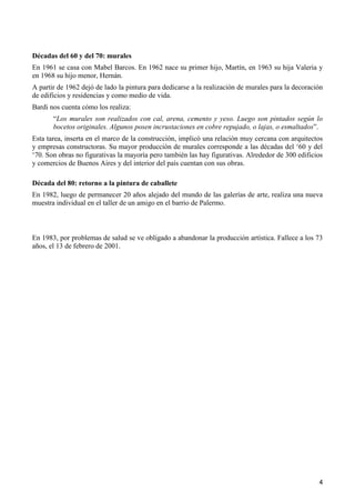 4
Décadas del 60 y del 70: murales
En 1961 se casa con Mabel Barcos. En 1962 nace su primer hijo, Martín, en 1963 su hija Valeria y
en 1968 su hijo menor, Hernán.
A partir de 1962 dejó de lado la pintura para dedicarse a la realización de murales para la decoración
de edificios y residencias y como medio de vida.
Bardi nos cuenta cómo los realiza:
“Los murales son realizados con cal, arena, cemento y yeso. Luego son pintados según lo
bocetos originales. Algunos posen incrustaciones en cobre repujado, o lajas, o esmaltados”.
Esta tarea, inserta en el marco de la construcción, implicó una relación muy cercana con arquitectos
y empresas constructoras. Su mayor producción de murales corresponde a las décadas del ‘60 y del
‘70. Son obras no figurativas la mayoría pero también las hay figurativas. Alrededor de 300 edificios
y comercios de Buenos Aires y del interior del país cuentan con sus obras.
Década del 80: retorno a la pintura de caballete
En 1982, luego de permanecer 20 años alejado del mundo de las galerías de arte, realiza una nueva
muestra individual en el taller de un amigo en el barrio de Palermo.
En 1983, por problemas de salud se ve obligado a abandonar la producción artística. Fallece a los 73
años, el 13 de febrero de 2001.
 