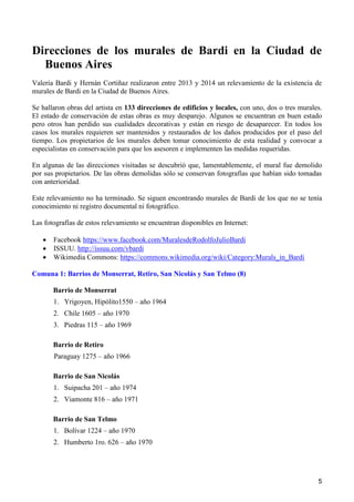 5
Direcciones de los murales de Bardi en la Ciudad de
Buenos Aires
Valeria Bardi y Hernán Cortiñaz realizaron entre 2013 y 2014 un relevamiento de la existencia de
murales de Bardi en la Ciudad de Buenos Aires.
Se hallaron obras del artista en 133 direcciones de edificios y locales, con uno, dos o tres murales.
El estado de conservación de estas obras es muy desparejo. Algunos se encuentran en buen estado
pero otros han perdido sus cualidades decorativas y están en riesgo de desaparecer. En todos los
casos los murales requieren ser mantenidos y restaurados de los daños producidos por el paso del
tiempo. Los propietarios de los murales deben tomar conocimiento de esta realidad y convocar a
especialistas en conservación para que los asesoren e implementen las medidas requeridas.
En algunas de las direcciones visitadas se descubrió que, lamentablemente, el mural fue demolido
por sus propietarios. De las obras demolidas sólo se conservan fotografías que habían sido tomadas
con anterioridad.
Este relevamiento no ha terminado. Se siguen encontrando murales de Bardi de los que no se tenía
conocimiento ni registro documental ni fotográfico.
Las fotografías de estos relevamiento se encuentran disponibles en Internet:
 Facebook https://www.facebook.com/MuralesdeRodolfoJulioBardi
 ISSUU. http://issuu.com/vbardi
 Wikimedia Commons: https://commons.wikimedia.org/wiki/Category:Murals_in_Bardi
Comuna 1: Barrios de Monserrat, Retiro, San Nicolás y San Telmo (8)
Barrio de Monserrat
1. Yrigoyen, Hipólito1550 – año 1964
2. Chile 1605 – año 1970
3. Piedras 115 – año 1969
Barrio de Retiro
Paraguay 1275 – año 1966
Barrio de San Nicolás
1. Suipacha 201 – año 1974
2. Viamonte 816 – año 1971
Barrio de San Telmo
1. Bolívar 1224 – año 1970
2. Humberto 1ro. 626 – año 1970
 