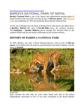 http://asthanepal.com/bardiya-national-park-of-nepal/
BARDIYA NATIONAL PARK OF NEPAL
Bardiya National Park is one of the largest and undistributed national parks of
Nepal located at the terai land covering an area of 968 km square. This National
Park was established in 1988 and named the Royal Bardia National Park.
At the east of Bardiya lies the bank of Karnali River that bisects the Babai River
in Bardiya District. The crest of Siwalik Hills covers the northern territory.
The Nepalgunj – Surkhet Highway passes through this National Park on the
southern border and lies the human settlements on the western territory.
HISTORY OF BARDIYA NATIONAL PARK
In 1869, Bardiya was only a Royal Hunting Reserve with an area of 368 km
square. Even before that, the land was proclaimed by East India Company with the
treaty of Sugauli.
Bengal tiger
India returned the land after 45 years when Nepal took part in the Indian
Independence movement in 1857. It was then considered as the Royal Karnali
 