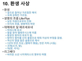 10. 환생 사상
• 환생
• 겉으로 들어난 가르침만 해석
• 속에 감춰진 가르침.
• 생명의 흐름 Life-Flux
• 낮은 차원으로부터 진화
• 의식의 흐름, 생명력의 씨앗
• 데메테르 달 페르세포네
• 하데스에 유괴
• 딸을 찾아 엘레우시스에 이름
• 왕궁의 왕자의 유모가 됨.
• 밤마다 왕자를 신의 불꽃으로 태워 지상의 부정을 없셈.
• 여신의 딸을 잃은 슬픔으로 제사
• 1년의 반은 지상, (열매가 맺음), 반은 지하 (시듬)
• 코레(소녀, 딸),
• 데(땅, 곡식)
• 리그베다
• 바라문 소년 나치케타스의 명부의 여행
 