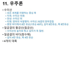 11. 우주론
• 수미산
• 모든 세계를 지탱하는 중심 축
• 지옥: 수미산 아래
• 천상: 수미산 위
• 티벳: 양파의 속알맹이: 수미산,15겹의 양파껍질
• 중앙 바다에서 8만 유순(1유순 40리), 깊이 8만유순, 폭 8만유순
• 일곱곂의 황금산(칠금산)
• 수미산의 높이와 폭고 깊이가 꼭 절반.
• 일곱곂의 바다(항수해)
• 깊이 4만 유순, 폭 4만 유순
• 4개의 대륙
 