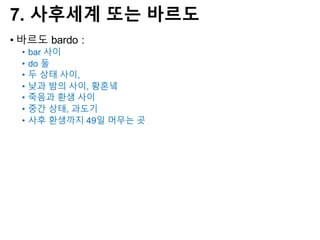 7. 사후세계 또는 바르도
• 바르도 bardo :
• bar 사이
• do 둘
• 두 상태 사이,
• 낮과 밤의 사이, 황혼녘
• 죽음과 환생 사이
• 중간 상태, 과도기
• 사후 환생까지 49일 머무는 곳
 