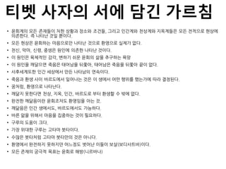 티벳 사자의 서에 담긴 가르침
• 윤회계의 모든 존재들이 처한 상황과 장소와 조건들, 그리고 인간계와 천상계와 지옥계들은 모든 전적으로 현상에
의존한다. 즉 나타난 것일 뿐이다.
• 모든 현상은 윤회하는 마음으로만 나타난 것으로 환영으로 실제가 없다.
• 천신, 악마, 신령, 중생은 원인에 의존한 나타난 것이다.
• 이 원인은 육체적인 감각, 변하기 쉬운 윤회의 삶을 추구하는 욕망
• 이 원인을 깨달으면 죽음은 태어남을 뒤쫓아, 태어남은 죽음을 뒤쫓아 끝이 없다.
• 사후세계또한 인간 세상에서 만든 나타남의 연속이다.
• 죽음과 환생 사이 바르도에서 일어나는 것은 이 생에서 어떤 행위를 했는가에 따라 결정된다.
• 꿈처럼, 환영으로 나타난다.
• 깨닮지 못한다면 천상, 지옥, 인간, 바르도로 부터 환생할 수 밖에 없다.
• 완전한 깨닮음이란 윤회조차도 환영임을 아는 것.
• 깨닮음은 인간 생에서도, 바르도에서도 가능하다.
• 바른 앎을 위해서 마음을 집중하는 것이 필요하다.
• 구루의 도움이 크다.
• 가장 위대한 구루는 고타마 붓타이다.
• 수많은 붓타처럼 고타마 붓타만의 것은 아니다.
• 환영에서 완전하지 못하지만 어느정도 벗어난 이들이 보살(보디사트바)이다.
• 모든 존재의 궁극적 목표는 윤회로 해방(니르바나)
 