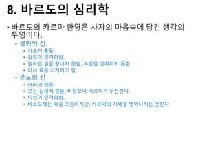8. 바르도의 심리학
• 바르도의 카르마 환영은 사자의 마음속에 담긴 생각의
투영이다.
• 평화의 신:
• 가슴의 충동
• 감정이 인격화함.
• 원하던 일을 끝내지 못함, 욕망을 성취하지 못함,
• 다시 육을 가지려고 함.
• 분노의 신
• 머리의 충동
• 모든 심리적 충동, 바람보다 카르마가 우선한다.
• 이성이 인격화함.
• 바르도체는 육을 초원하지만, 카르마의 지배를 벗어나지는 못한다.
 