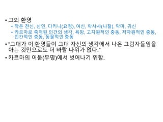 • 그외 환영
• 작은 천신, 신인, 다키니(요정), 여신, 락샤사(나찰), 악마, 귀신
• 카르마로 축척된 인간의 생각, 욕망, 고차원적인 충동, 저차원적인 충동,
인간적인 충동, 동물적인 충동
• “그대가 이 환영들이 그대 자신의 생각에서 나온 그림자들임을
아는 것만으로도 더 바랄 나위가 없다.”
• 카르마의 어둠(무명)에서 벗어나기 위함.
 