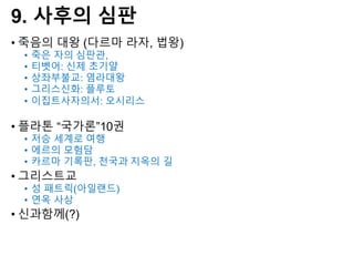 9. 사후의 심판
• 죽음의 대왕 (다르마 라자, 법왕)
• 죽은 자의 심판관,
• 티벳어: 신제 초기얄
• 상좌부불교: 염라대왕
• 그리스신화: 플루토
• 이집트사자의서: 오시리스
• 플라톤 “국가론”10권
• 저승 세계로 여행
• 에르의 모험담
• 카르마 기록판, 천국과 지옥의 길
• 그리스트교
• 성 패트릭(아일랜드)
• 연옥 사상
• 신과함께(?)
 