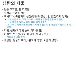 심판의 저울
• 검은 조약울, 흰 조약돌
• 악행과 선행을 상징
• 오시리스: 죽은자의 심장(행위와 양심), 깃털(진리와 정의)
• “나의 심장이여, 그대 스스로 나에게 불리한 증언을 하지 말라.”
• “신들의 모임 앞에서 나의 적이 되지 말라.”
• “위대한 신 아멘라의 면전에서 나에게 불리하게 저울추가 내려가게 하지
말라.”
• 티벳: 신제(꼬마 원숭이 머리를 함)
• 이집트: 토드(원숭이 머리를 한 이집트 신)
• 저울의 눈금을 감시
• 배심원: 동물의 머리, (뵌교의 영향, 토템의 영향)
 