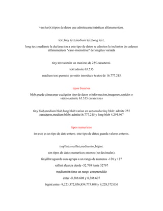 varchar(x):tipos de datos que admitecaracteristicas alfanumericos.
text,tiny text,medium text,long text,
long text:mediante la declaracion a este tipo de datos se admiten la inclusion de cadenas
alfanumericos "case-insensitive" de longitus variada
tiny text:admite un maximo de 255 caracteres
text:admite 65.535
madium text:permite permitir introducir textos de 16.777.215
tipos binarios
blob:puede almacenar cualquier tipo de datos o informacion,imagenes,sonidos o
videos,admite 65.535 caraacteres
tiny blob,medium blob,long blob:varian en su tamaño tiny blob: admite 255
caracteres,medium blob: admite16.777.215 y long blob 4.294.967
tipos numericos
int:este es un tipo de dato entero. este tipo de datos guarda valores enteros.
tinyllnt,smaillnt,mediumint,bigint:
son tipos de datos numericos enteros (no decimales).
tinyillnt:aguarda aun agrupa a un rango de numeros -128 y 127
sallint alcanza desde -32.768 hasta 32767
mediumint:tiene un rango comprendido
enter -8,388.608 y 8,388.607
bigint:entre -9,223,372,036,854,775.808 y 9,228,372.036
 