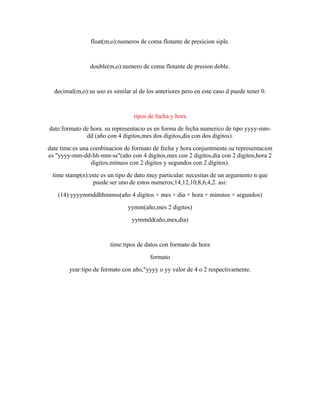 float(m,o):numeros de coma flotante de presicion siple.
double(m,o):numero de coma flotante de presion doble.
decimal(m,o):su uso es similar al de los anteriores pero en este caso d puede tener 0.
tipos de fecha y hora
date:formato de hora. su representacio es en forma de fecha numerico de tipo yyyy-mm-
dd (año con 4 digitos,mes dos digitos,dia con dos digitos).
date time:es una combinacion de formato de fecha y hora conjuntmente.su representacion
es "yyyy-mm-dd-hh-mm-ss"(año con 4 digitos,mes con 2 digitos,dia con 2 digitos,hora 2
digitos,minuos con 2 digitos y segundos con 2 digitos).
time stamp(n):este es un tipo de dato muy particular. necesitas de un argumento n que
puede ser uno de estos numeros;14,12,10,8,6,4,2. asi:
(14):yyyymmddhhmmss(año 4 digitos + mes + dia + hora + minutos + segundos)
yymm(año,mes 2 digitos)
yymmdd(año,mes,dia)
time:tipos de datos con formato de hora
formato
year:tipo de formato con año,"yyyy o yy valor de 4 o 2 respectivamente.
 