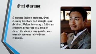 Omi Gurung
A reputed fashion designer, Omi
Gurung was born and brought up in
Sikkim. Before becoming a full-time
designer, he worked as a fashion
editor. He owns a very popular eco-
friendly boutique called Green
Gangtok.
 