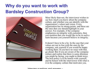 Why do you want to work with
Bardsley Construction Group?
More likely than not, the interviewer wishes to
see how much you know about the company
culture, and whether you can identify with the
organization’s values and vision. Every
organization has its strong points, and these are
the ones that you should highlight in your
answer. For example, if the company
emphasizes on integrity with customers, then
you mention that you would like to be in such a
team because you yourself believe in integrity.
It doesn’t have to be a lie. In the case that your
values are not in line with the ones by the
company, ask yourself if you would be happy
working there. If you have no issue with that,
go ahead. But if you are aware of the company
culture and realize that there is some dilemma
you might be facing, you ought to think twice.
The best policy is to be honest with yourself,
and be honest with the interviewer with what is
it in the company culture that motivates you.
 