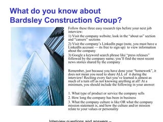 What do you know about
Bardsley Construction Group?
Follow these three easy research tips before your next job
interview:
1) Visit the company website; look in the “about us” section
and “careers” sections
2) Visit the company’s LinkedIn page (note, you must have a
LinkedIn account — its free to sign up) to view information
about the company
3) Google a keyword search phrase like “press releases”
followed by the company name; you’ll find the most recent
news stories shared by the company
Remember, just because you have done your “homework”, it
does not mean you need to share ALL of it during the
interview! Reciting every fact you’ve learned is almost as
much of a turn off as not knowing anything at all! At a
minimum, you should include the following in your answer:
1. What type of product or service the company sells
2. How long the company has been in business
3. What the company culture is like OR what the company
mission statement is, and how the culture and/or mission
relate to your values or personality
 