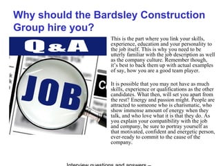 Why should the Bardsley Construction
Group hire you?
This is the part where you link your skills,
experience, education and your personality to
the job itself. This is why you need to be
utterly familiar with the job description as well
as the company culture. Remember though,
it’s best to back them up with actual examples
of say, how you are a good team player.
It is possible that you may not have as much
skills, experience or qualifications as the other
candidates. What then, will set you apart from
the rest? Energy and passion might. People are
attracted to someone who is charismatic, who
show immense amount of energy when they
talk, and who love what it is that they do. As
you explain your compatibility with the job
and company, be sure to portray yourself as
that motivated, confident and energetic person,
ever-ready to commit to the cause of the
company.
 