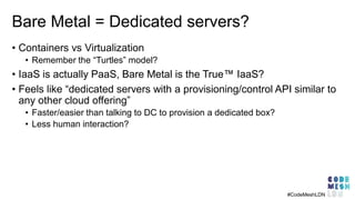 Bare Metal = Dedicated servers?
• Containers vs Virtualization
• Remember the “Turtles” model?
• IaaS is actually PaaS, Bare Metal is the True™ IaaS?
• Feels like “dedicated servers with a provisioning/control API similar to
any other cloud offering”
• Faster/easier than talking to DC to provision a dedicated box?
• Less human interaction?
#CodeMeshLDN
 