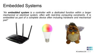 Embedded Systems
“An embedded system is a controller with a dedicated function within a larger
mechanical or electrical system, often with real-time computing constraints. It is
embedded as part of a complete device often including hardware and mechanical
part”
#CodeMeshLDN
 