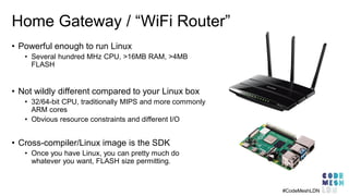 Home Gateway / “WiFi Router”
• Powerful enough to run Linux
• Several hundred MHz CPU, >16MB RAM, >4MB
FLASH
• Not wildly different compared to your Linux box
• 32/64-bit CPU, traditionally MIPS and more commonly
ARM cores
• Obvious resource constraints and different I/O
• Cross-compiler/Linux image is the SDK
• Once you have Linux, you can pretty much do
whatever you want, FLASH size permitting.
#CodeMeshLDN
 