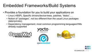 Embedded Frameworks/Build Systems
#CodeMeshLDN
• Provides a foundation for you to build your applications on
• Linux (+BSP), Specific drivers/device-trees, patches, “blobs”, …
• Notion of “packages”, not too different than the usual Linux packages
(deb/rpm/etc)
• Dependency management, most common programming languages/VMs
already supported
 