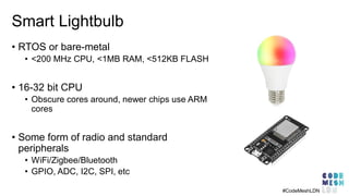 Smart Lightbulb
• RTOS or bare-metal
• <200 MHz CPU, <1MB RAM, <512KB FLASH
• 16-32 bit CPU
• Obscure cores around, newer chips use ARM
cores
• Some form of radio and standard
peripherals
• WiFi/Zigbee/Bluetooth
• GPIO, ADC, I2C, SPI, etc
#CodeMeshLDN
 