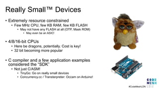 Really Small™ Devices
• Extremely resource constrained
• Few MHz CPU, few KB RAM, few KB FLASH
• May not have any FLASH at all (OTP, Mask ROM)
• May even be an ASIC!
• 4/8/16-bit CPUs
• Here be dragons, potentially. Cost is key!
• 32 bit becoming more popular
• C compiler and a few application examples
considered the “SDK”
• Not just C/ASM!
• TinyGo: Go on really small devices
• Concurrency.cc / Transterpreter: Occam on Arduino!
#CodeMeshLDN
 