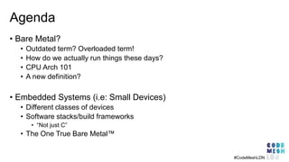 Agenda
• Bare Metal?
• Outdated term? Overloaded term!
• How do we actually run things these days?
• CPU Arch 101
• A new definition?
• Embedded Systems (i.e: Small Devices)
• Different classes of devices
• Software stacks/build frameworks
• “Not just C”
• The One True Bare Metal™
#CodeMeshLDN
 