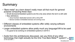 Summary
• “Bare metal” as a term doesn’t really mean all that much for general
purpose computing these days
• Small devices/embedded systems are the only area where the term is still valid
• New definitions
• Cloud Context: Dedicated servers with a shiny API
• Device Context: Embedded devices not running Linux
• Different classes of embedded systems offer wildly varying software
environments
• Larger embedded systems allow pretty much any language/VM to be used
• It’s good to be working on embedded systems in 2019 ☺
• Aside from the architectures discussed, can you think of any other
technology that might actually be the One True Bare Metal™ system? (answer
on the next slide…)
#CodeMeshLDN
 