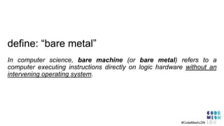 In computer science, bare machine (or bare metal) refers to a
computer executing instructions directly on logic hardware without an
intervening operating system.
#CodeMeshLDN
define: “bare metal”
 