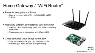 Home Gateway / “WiFi Router”
• Powerful enough to run Linux
• Several hundred MHz CPU, >16MB RAM, >4MB
FLASH
• Not wildly ...