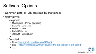 Software Options
• Common path: RTOS provided by the vendor
• Alternatives
• Interpreted
• Micropython – Python (surprise!)
• Espruino – Javascript
• MicroEJ – Java
• NodeMCU – Lua
• AtomVM – Erlang/Elixir
• …
• Compiled
• Nim – https://github.com/clj/nim-esp8266-sdk
• Rust – https://dentrassi.de/2019/06/16/rust-on-the-esp-and-how-to-get-started/
• …
#CodeMeshLDN
 