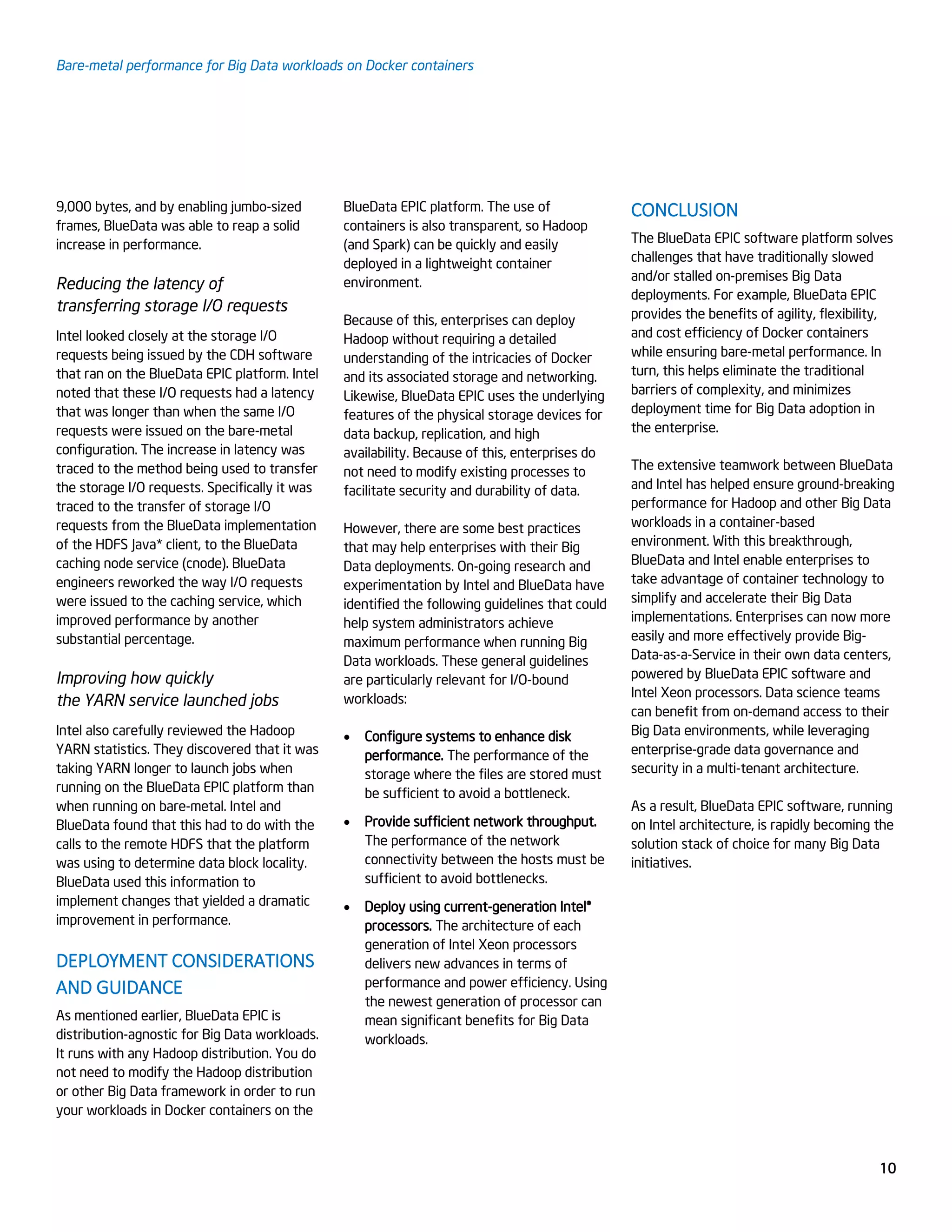 Bare-metal performance for Big Data workloads on Docker containers
10
9,000 bytes, and by enabling jumbo-sized
frames, BlueData was able to reap a solid
increase in performance.
Reducing the latency of
transferring storage I/O requests
Intel looked closely at the storage I/O
requests being issued by the CDH software
that ran on the BlueData EPIC platform. Intel
noted that these I/O requests had a latency
that was longer than when the same I/O
requests were issued on the bare-metal
configuration. The increase in latency was
traced to the method being used to transfer
the storage I/O requests. Specifically it was
traced to the transfer of storage I/O
requests from the BlueData implementation
of the HDFS Java* client, to the BlueData
caching node service (cnode). BlueData
engineers reworked the way I/O requests
were issued to the caching service, which
improved performance by another
substantial percentage.
Improving how quickly
the YARN service launched jobs
Intel also carefully reviewed the Hadoop
YARN statistics. They discovered that it was
taking YARN longer to launch jobs when
running on the BlueData EPIC platform than
when running on bare-metal. Intel and
BlueData found that this had to do with the
calls to the remote HDFS that the platform
was using to determine data block locality.
BlueData used this information to
implement changes that yielded a dramatic
improvement in performance.
DEPLOYMENT CONSIDERATIONS
AND GUIDANCE
As mentioned earlier, BlueData EPIC is
distribution-agnostic for Big Data workloads.
It runs with any Hadoop distribution. You do
not need to modify the Hadoop distribution
or other Big Data framework in order to run
your workloads in Docker containers on the
BlueData EPIC platform. The use of
containers is also transparent, so Hadoop
(and Spark) can be quickly and easily
deployed in a lightweight container
environment.
Because of this, enterprises can deploy
Hadoop without requiring a detailed
understanding of the intricacies of Docker
and its associated storage and networking.
Likewise, BlueData EPIC uses the underlying
features of the physical storage devices for
data backup, replication, and high
availability. Because of this, enterprises do
not need to modify existing processes to
facilitate security and durability of data.
However, there are some best practices
that may help enterprises with their Big
Data deployments. On-going research and
experimentation by Intel and BlueData have
identified the following guidelines that could
help system administrators achieve
maximum performance when running Big
Data workloads. These general guidelines
are particularly relevant for I/O-bound
workloads:
 Configure systems to enhance disk
performance. The performance of the
storage where the files are stored must
be sufficient to avoid a bottleneck.
 Provide sufficient network throughput.
The performance of the network
connectivity between the hosts must be
sufficient to avoid bottlenecks.
 Deploy using current-generation Intel®
processors. The architecture of each
generation of Intel Xeon processors
delivers new advances in terms of
performance and power efficiency. Using
the newest generation of processor can
mean significant benefits for Big Data
workloads.
CONCLUSION
The BlueData EPIC software platform solves
challenges that have traditionally slowed
and/or stalled on-premises Big Data
deployments. For example, BlueData EPIC
provides the benefits of agility, flexibility,
and cost efficiency of Docker containers
while ensuring bare-metal performance. In
turn, this helps eliminate the traditional
barriers of complexity, and minimizes
deployment time for Big Data adoption in
the enterprise.
The extensive teamwork between BlueData
and Intel has helped ensure ground-breaking
performance for Hadoop and other Big Data
workloads in a container-based
environment. With this breakthrough,
BlueData and Intel enable enterprises to
take advantage of container technology to
simplify and accelerate their Big Data
implementations. Enterprises can now more
easily and more effectively provide Big-
Data-as-a-Service in their own data centers,
powered by BlueData EPIC software and
Intel Xeon processors. Data science teams
can benefit from on-demand access to their
Big Data environments, while leveraging
enterprise-grade data governance and
security in a multi-tenant architecture.
As a result, BlueData EPIC software, running
on Intel architecture, is rapidly becoming the
solution stack of choice for many Big Data
initiatives.
 