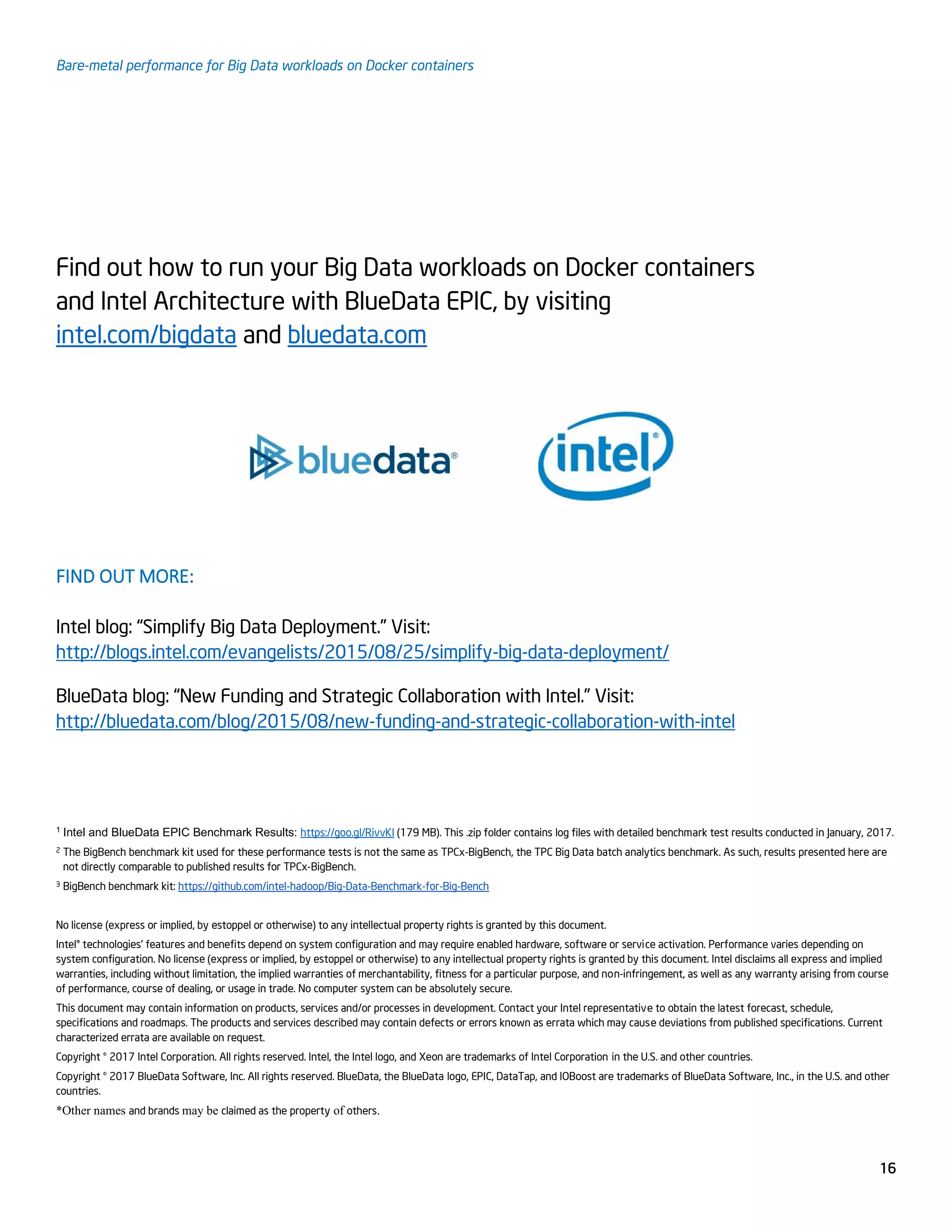 Bare-metal performance for Big Data workloads on Docker containers
16
Find out how to run your Big Data workloads on Docker containers
and Intel Architecture with BlueData EPIC, by visiting
intel.com/bigdata and bluedata.com
FIND OUT MORE:
Intel blog: “Simplify Big Data Deployment.” Visit:
http://blogs.intel.com/evangelists/2015/08/25/simplify-big-data-deployment/
BlueData blog: “New Funding and Strategic Collaboration with Intel.” Visit:
http://bluedata.com/blog/2015/08/new-funding-and-strategic-collaboration-with-intel
1 Intel and BlueData EPIC Benchmark Results: https://goo.gl/RivvKl (179 MB). This .zip folder contains log files with detailed benchmark test results conducted in January, 2017.
2 The BigBench benchmark kit used for these performance tests is not the same as TPCx-BigBench, the TPC Big Data batch analytics benchmark. As such, results presented here are
not directly comparable to published results for TPCx-BigBench.
3 BigBench benchmark kit: https://github.com/intel-hadoop/Big-Data-Benchmark-for-Big-Bench
No license (express or implied, by estoppel or otherwise) to any intellectual property rights is granted by this document.
Intel® technologies' features and benefits depend on system configuration and may require enabled hardware, software or service activation. Performance varies depending on
system configuration. No license (express or implied, by estoppel or otherwise) to any intellectual property rights is granted by this document. Intel disclaims all express and implied
warranties, including without limitation, the implied warranties of merchantability, fitness for a particular purpose, and non-infringement, as well as any warranty arising from course
of performance, course of dealing, or usage in trade. No computer system can be absolutely secure.
This document may contain information on products, services and/or processes in development. Contact your Intel representative to obtain the latest forecast, schedule,
specifications and roadmaps. The products and services described may contain defects or errors known as errata which may cause deviations from published specifications. Current
characterized errata are available on request.
Copyright © 2017 Intel Corporation. All rights reserved. Intel, the Intel logo, and Xeon are trademarks of Intel Corporation in the U.S. and other countries.
Copyright © 2017 BlueData Software, Inc. All rights reserved. BlueData, the BlueData logo, EPIC, DataTap, and IOBoost are trademarks of BlueData Software, Inc., in the U.S. and other
countries.
*Other names and brands may be claimed as the property of others.
 