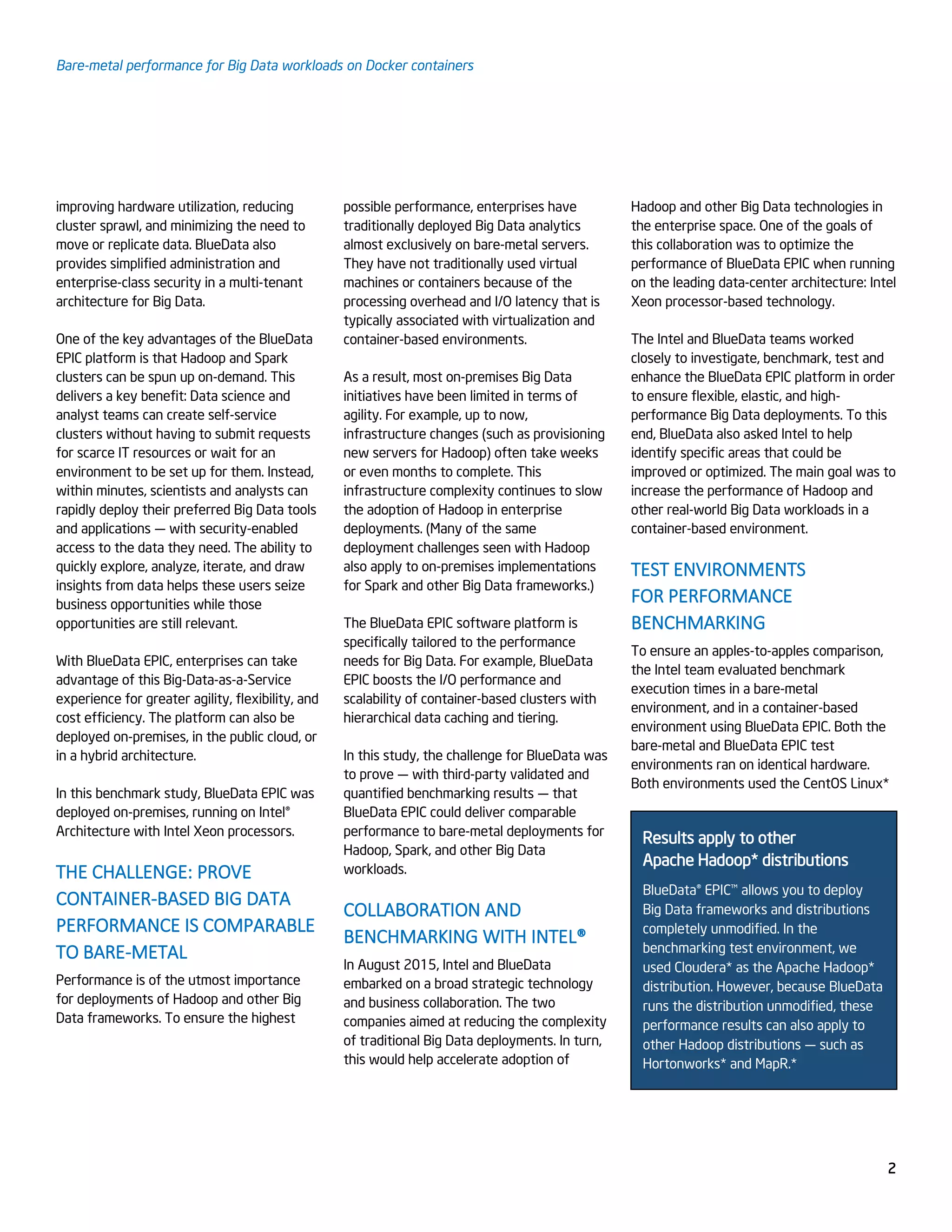 Bare-metal performance for Big Data workloads on Docker containers
2
improving hardware utilization, reducing
cluster sprawl, and minimizing the need to
move or replicate data. BlueData also
provides simplified administration and
enterprise-class security in a multi-tenant
architecture for Big Data.
One of the key advantages of the BlueData
EPIC platform is that Hadoop and Spark
clusters can be spun up on-demand. This
delivers a key benefit: Data science and
analyst teams can create self-service
clusters without having to submit requests
for scarce IT resources or wait for an
environment to be set up for them. Instead,
within minutes, scientists and analysts can
rapidly deploy their preferred Big Data tools
and applications — with security-enabled
access to the data they need. The ability to
quickly explore, analyze, iterate, and draw
insights from data helps these users seize
business opportunities while those
opportunities are still relevant.
With BlueData EPIC, enterprises can take
advantage of this Big-Data-as-a-Service
experience for greater agility, flexibility, and
cost efficiency. The platform can also be
deployed on-premises, in the public cloud, or
in a hybrid architecture.
In this benchmark study, BlueData EPIC was
deployed on-premises, running on Intel®
Architecture with Intel Xeon processors.
THE CHALLENGE: PROVE
CONTAINER-BASED BIG DATA
PERFORMANCE IS COMPARABLE
TO BARE-METAL
Performance is of the utmost importance
for deployments of Hadoop and other Big
Data frameworks. To ensure the highest
possible performance, enterprises have
traditionally deployed Big Data analytics
almost exclusively on bare-metal servers.
They have not traditionally used virtual
machines or containers because of the
processing overhead and I/O latency that is
typically associated with virtualization and
container-based environments.
As a result, most on-premises Big Data
initiatives have been limited in terms of
agility. For example, up to now,
infrastructure changes (such as provisioning
new servers for Hadoop) often take weeks
or even months to complete. This
infrastructure complexity continues to slow
the adoption of Hadoop in enterprise
deployments. (Many of the same
deployment challenges seen with Hadoop
also apply to on-premises implementations
for Spark and other Big Data frameworks.)
The BlueData EPIC software platform is
specifically tailored to the performance
needs for Big Data. For example, BlueData
EPIC boosts the I/O performance and
scalability of container-based clusters with
hierarchical data caching and tiering.
In this study, the challenge for BlueData was
to prove — with third-party validated and
quantified benchmarking results — that
BlueData EPIC could deliver comparable
performance to bare-metal deployments for
Hadoop, Spark, and other Big Data
workloads.
COLLABORATION AND
BENCHMARKING WITH INTEL®
In August 2015, Intel and BlueData
embarked on a broad strategic technology
and business collaboration. The two
companies aimed at reducing the complexity
of traditional Big Data deployments. In turn,
this would help accelerate adoption of
Hadoop and other Big Data technologies in
the enterprise space. One of the goals of
this collaboration was to optimize the
performance of BlueData EPIC when running
on the leading data-center architecture: Intel
Xeon processor-based technology.
The Intel and BlueData teams worked
closely to investigate, benchmark, test and
enhance the BlueData EPIC platform in order
to ensure flexible, elastic, and high-
performance Big Data deployments. To this
end, BlueData also asked Intel to help
identify specific areas that could be
improved or optimized. The main goal was to
increase the performance of Hadoop and
other real-world Big Data workloads in a
container-based environment.
TEST ENVIRONMENTS
FOR PERFORMANCE
BENCHMARKING
To ensure an apples-to-apples comparison,
the Intel team evaluated benchmark
execution times in a bare-metal
environment, and in a container-based
environment using BlueData EPIC. Both the
bare-metal and BlueData EPIC test
environments ran on identical hardware.
Both environments used the CentOS Linux*
Results apply to other
Apache Hadoop* distributions
BlueData® EPIC™ allows you to deploy
Big Data frameworks and distributions
completely unmodified. In the
benchmarking test environment, we
used Cloudera* as the Apache Hadoop*
distribution. However, because BlueData
runs the distribution unmodified, these
performance results can also apply to
other Hadoop distributions — such as
Hortonworks* and MapR.*
 