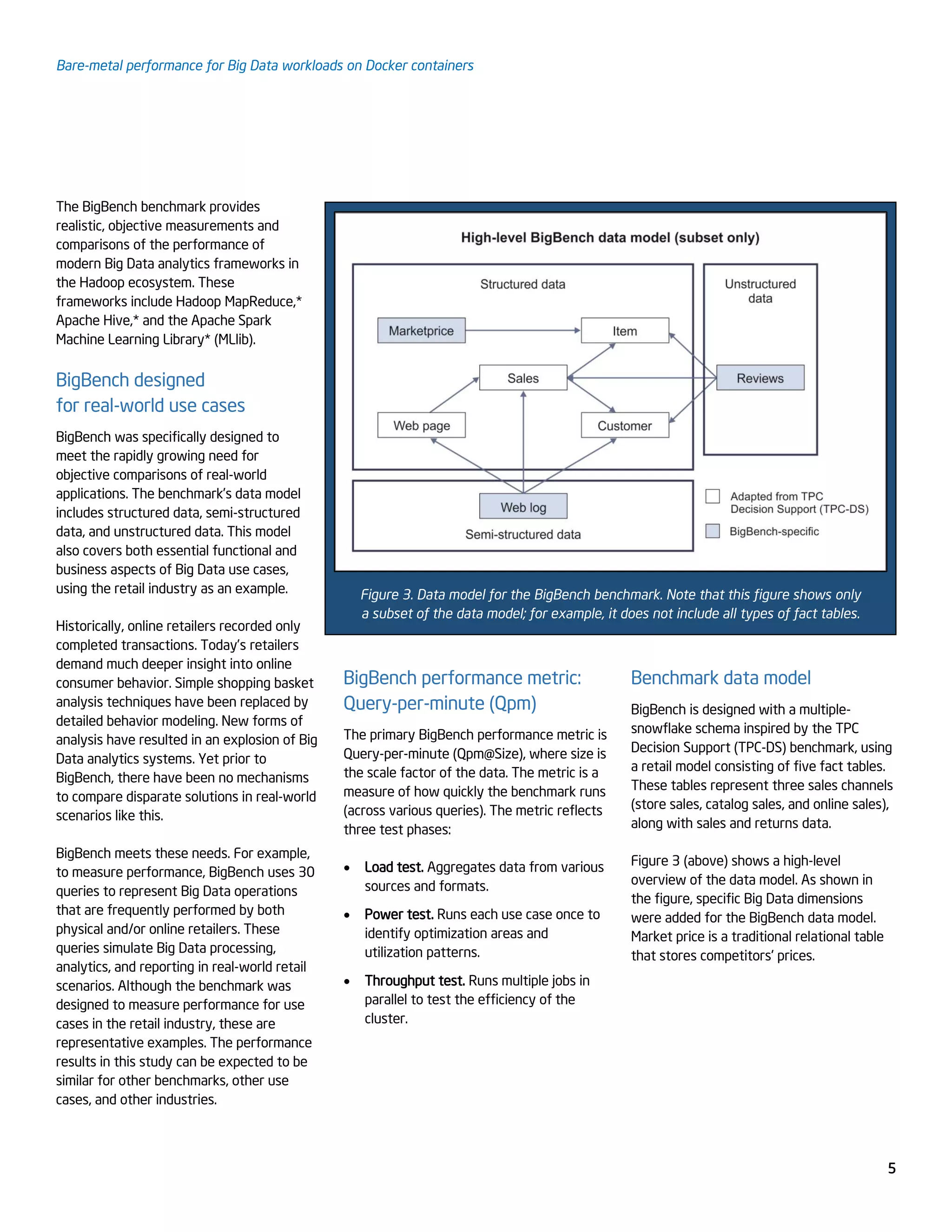 Bare-metal performance for Big Data workloads on Docker containers
5
The BigBench benchmark provides
realistic, objective measurements and
comparisons of the performance of
modern Big Data analytics frameworks in
the Hadoop ecosystem. These
frameworks include Hadoop MapReduce,*
Apache Hive,* and the Apache Spark
Machine Learning Library* (MLlib).
BigBench designed
for real-world use cases
BigBench was specifically designed to
meet the rapidly growing need for
objective comparisons of real-world
applications. The benchmark’s data model
includes structured data, semi-structured
data, and unstructured data. This model
also covers both essential functional and
business aspects of Big Data use cases,
using the retail industry as an example.
Historically, online retailers recorded only
completed transactions. Today’s retailers
Figure 3. Data model for the BigBench benchmark. Note that this figure shows only
a subset of the data model; for example, it does not include all types of fact tables.
demand much deeper insight into online
consumer behavior. Simple shopping basket
analysis techniques have been replaced by
detailed behavior modeling. New forms of
analysis have resulted in an explosion of Big
Data analytics systems. Yet prior to
BigBench, there have been no mechanisms
to compare disparate solutions in real-world
scenarios like this.
BigBench meets these needs. For example,
to measure performance, BigBench uses 30
queries to represent Big Data operations
that are frequently performed by both
physical and/or online retailers. These
queries simulate Big Data processing,
analytics, and reporting in real-world retail
scenarios. Although the benchmark was
designed to measure performance for use
cases in the retail industry, these are
representative examples. The performance
results in this study can be expected to be
similar for other benchmarks, other use
cases, and other industries.
BigBench performance metric:
Query-per-minute (Qpm)
The primary BigBench performance metric is
Query-per-minute (Qpm@Size), where size is
the scale factor of the data. The metric is a
measure of how quickly the benchmark runs
(across various queries). The metric reflects
three test phases:
 Load test. Aggregates data from various
sources and formats.
 Power test. Runs each use case once to
identify optimization areas and
utilization patterns.
 Throughput test. Runs multiple jobs in
parallel to test the efficiency of the
cluster.
Benchmark data model
BigBench is designed with a multiple-
snowflake schema inspired by the TPC
Decision Support (TPC-DS) benchmark, using
a retail model consisting of five fact tables.
These tables represent three sales channels
(store sales, catalog sales, and online sales),
along with sales and returns data.
Figure 3 (above) shows a high-level
overview of the data model. As shown in
the figure, specific Big Data dimensions
were added for the BigBench data model.
Market price is a traditional relational table
that stores competitors' prices.
 