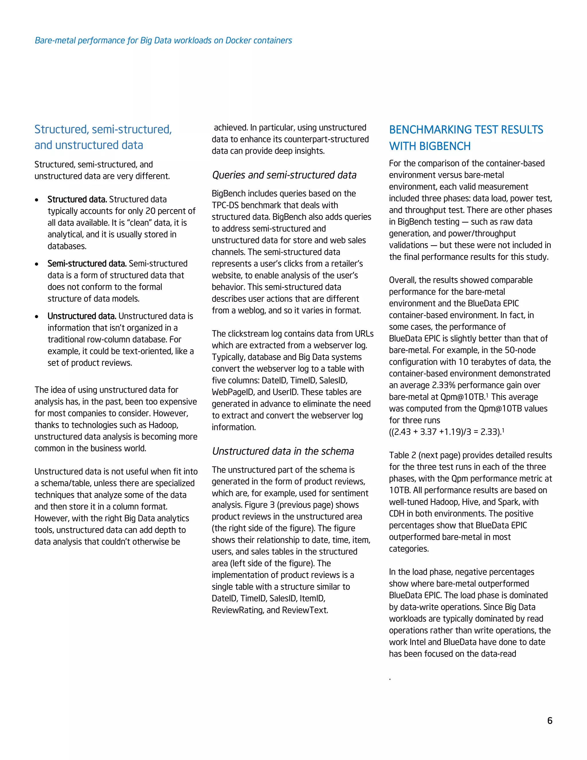 Bare-metal performance for Big Data workloads on Docker containers
6
Structured, semi-structured,
and unstructured data
Structured, semi-structured, and
unstructured data are very different.
 Structured data. Structured data
typically accounts for only 20 percent of
all data available. It is “clean” data, it is
analytical, and it is usually stored in
databases.
 Semi-structured data. Semi-structured
data is a form of structured data that
does not conform to the formal
structure of data models.
 Unstructured data. Unstructured data is
information that isn’t organized in a
traditional row-column database. For
example, it could be text-oriented, like a
set of product reviews.
The idea of using unstructured data for
analysis has, in the past, been too expensive
for most companies to consider. However,
thanks to technologies such as Hadoop,
unstructured data analysis is becoming more
common in the business world.
Unstructured data is not useful when fit into
a schema/table, unless there are specialized
techniques that analyze some of the data
and then store it in a column format.
However, with the right Big Data analytics
tools, unstructured data can add depth to
data analysis that couldn’t otherwise be
achieved. In particular, using unstructured
data to enhance its counterpart-structured
data can provide deep insights.
Queries and semi-structured data
BigBench includes queries based on the
TPC-DS benchmark that deals with
structured data. BigBench also adds queries
to address semi-structured and
unstructured data for store and web sales
channels. The semi-structured data
represents a user’s clicks from a retailer's
website, to enable analysis of the user's
behavior. This semi-structured data
describes user actions that are different
from a weblog, and so it varies in format.
The clickstream log contains data from URLs
which are extracted from a webserver log.
Typically, database and Big Data systems
convert the webserver log to a table with
five columns: DateID, TimeID, SalesID,
WebPageID, and UserID. These tables are
generated in advance to eliminate the need
to extract and convert the webserver log
information.
Unstructured data in the schema
The unstructured part of the schema is
generated in the form of product reviews,
which are, for example, used for sentiment
analysis. Figure 3 (previous page) shows
product reviews in the unstructured area
(the right side of the figure). The figure
shows their relationship to date, time, item,
users, and sales tables in the structured
area (left side of the figure). The
implementation of product reviews is a
single table with a structure similar to
DateID, TimeID, SalesID, ItemID,
ReviewRating, and ReviewText.
BENCHMARKING TEST RESULTS
WITH BIGBENCH
For the comparison of the container-based
environment versus bare-metal
environment, each valid measurement
included three phases: data load, power test,
and throughput test. There are other phases
in BigBench testing — such as raw data
generation, and power/throughput
validations — but these were not included in
the final performance results for this study.
Overall, the results showed comparable
performance for the bare-metal
environment and the BlueData EPIC
container-based environment. In fact, in
some cases, the performance of
BlueData EPIC is slightly better than that of
bare-metal. For example, in the 50-node
configuration with 10 terabytes of data, the
container-based environment demonstrated
an average 2.33% performance gain over
bare-metal at Qpm@10TB.1 This average
was computed from the Qpm@10TB values
for three runs
((2.43 + 3.37 +1.19)/3 = 2.33).1
Table 2 (next page) provides detailed results
for the three test runs in each of the three
phases, with the Qpm performance metric at
10TB. All performance results are based on
well-tuned Hadoop, Hive, and Spark, with
CDH in both environments. The positive
percentages show that BlueData EPIC
outperformed bare-metal in most
categories.
In the load phase, negative percentages
show where bare-metal outperformed
BlueData EPIC. The load phase is dominated
by data-write operations. Since Big Data
workloads are typically dominated by read
operations rather than write operations, the
work Intel and BlueData have done to date
has been focused on the data-read
.
 