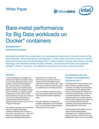 White Paper
Bare-metal performance
for Big Data workloads on
Docker* containers
BlueData® EPIC™
Intel® Xeon® Processor
BlueData® and Intel® have collaborated in an unprecedented benchmark of the performance of Big
Data workloads. These workloads are benchmarked in a bare-metal environment versus a container-
based environment that uses the BlueData EPIC™ software platform. Results show that you can take
advantage of the BlueData benefits of agility, flexibility, and cost reduction while running Apache
Hadoop* in Docker* containers, and still gain the performance of a bare-metal environment.
ABSTRACT
In a benchmark study, Intel compared the
performance of Big Data workloads running
on a bare-metal deployment versus running
in Docker* containers with the BlueData®
EPIC™ software platform. This landmark
benchmark study used unmodified Apache
Hadoop* workloads. The workloads for both
test environments ran on apples-to-apples
configurations on Intel® Xeon® processor-
based architecture. The goal was to find out
if you could run Big Data workloads in a
container-based environment without
sacrificing the performance that is so critical
to Big Data frameworks.
This in-depth study shows that performance
ratios for container-based Hadoop
workloads on BlueData EPIC are equal to —
and in some cases, better than — bare-metal
Hadoop. For example, benchmark tests
showed that the BlueData EPIC platform
demonstrated an average 2.33%
performance gain over bare metal, for a
configuration with 50 Hadoop compute
nodes and 10 terabytes (TB) of data.1 These
performance results were achieved without
any modifications to the Hadoop software.
This is a revolutionary milestone, and the
result of an ongoing collaboration between
Intel and BlueData software engineering
teams.
This paper describes the software and
hardware configurations for the benchmark
tests, as well as details of the performance
benchmark process and results.
DEPLOYING BIG DATA ON
DOCKER* CONTAINERS WITH
BLUEDATA® EPIC™
The BlueData EPIC software platform uses
Docker containers and patent-pending
innovations to simplify and accelerate Big
Data deployments. The container-based
clusters in the BlueData EPIC platform look
and feel like standard physical clusters in a
bare-metal deployment. They also allow
multiple business units and user groups to
share the same physical cluster resources. In
turn, this helps enterprises avoid the
complexity of each group needing its own
dedicated Big Data infrastructure.
With the BlueData EPIC platform, users can
quickly and easily deploy Big Data
frameworks (such as Hadoop and Apache
Spark*), and at the same time reduce costs.
BlueData EPIC delivers these cost savings by
 