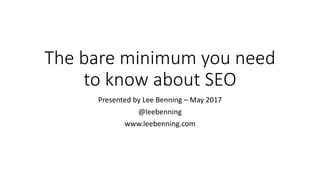 The	bare	minimum	you	need	
to	know	about	SEO
Presented	by	Lee	Benning	– May	2017
@leebenning
www.leebenning.com
 