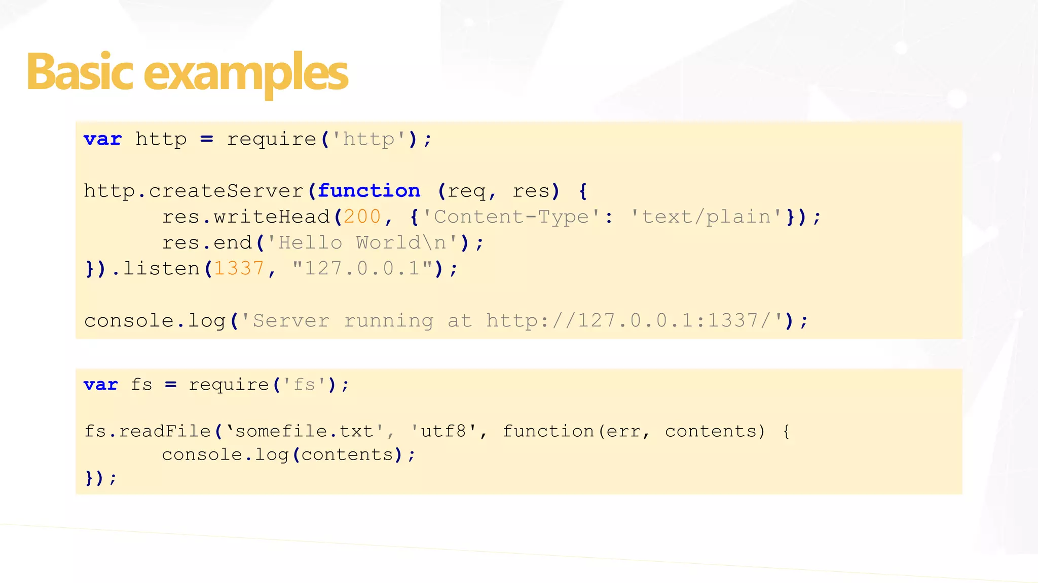 var http = require('http');
http.createServer(function (req, res) {
res.writeHead(200, {'Content-Type': 'text/plain'});
res.end('Hello Worldn');
}).listen(1337, "127.0.0.1");
console.log('Server running at http://127.0.0.1:1337/');
Basic examples
var fs = require('fs');
fs.readFile(‘somefile.txt', 'utf8', function(err, contents) {
console.log(contents);
});
 