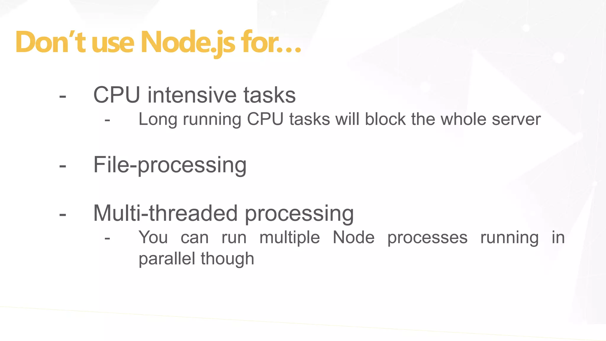 Don’tuse Node.js for…
- CPU intensive tasks
- Long running CPU tasks will block the whole server
- File-processing
- Multi-threaded processing
- You can run multiple Node processes running in
parallel though
 
