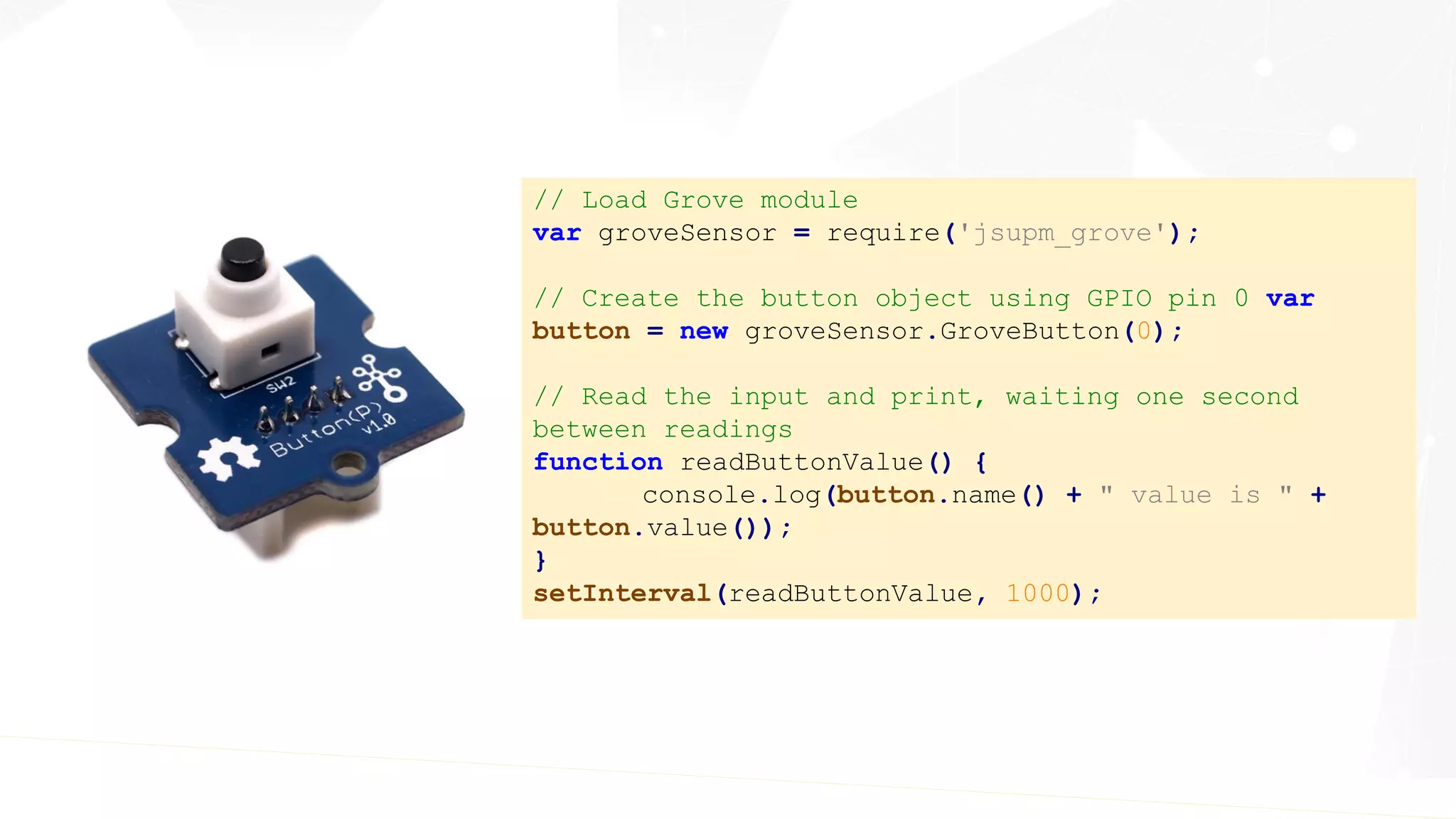 // Load Grove module
var groveSensor = require('jsupm_grove');
// Create the button object using GPIO pin 0 var
button = new groveSensor.GroveButton(0);
// Read the input and print, waiting one second
between readings
function readButtonValue() {
console.log(button.name() + " value is " +
button.value());
}
setInterval(readButtonValue, 1000);
 