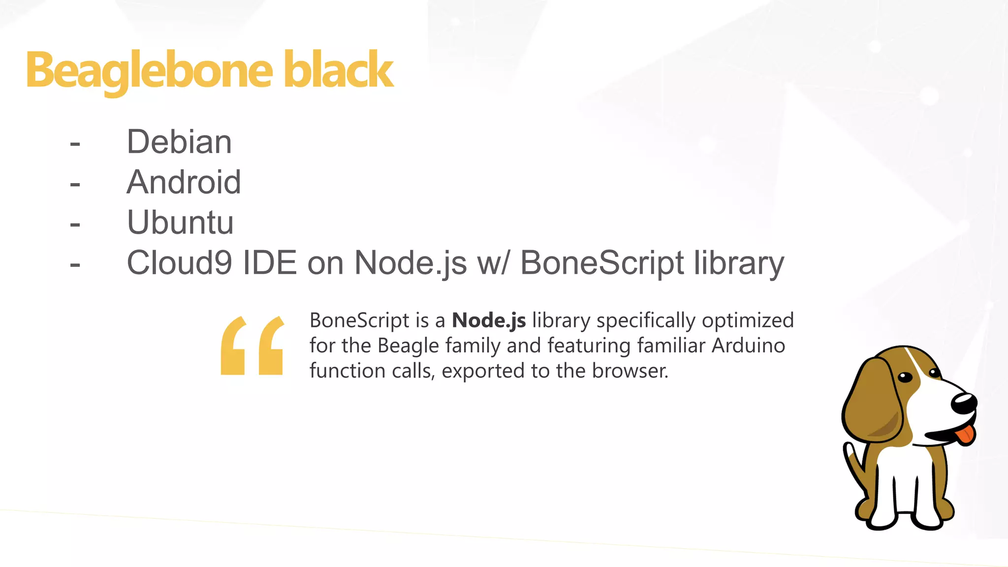 Beaglebone black
- Debian
- Android
- Ubuntu
- Cloud9 IDE on Node.js w/ BoneScript library
BoneScript is a Node.js library specifically optimized
for the Beagle family and featuring familiar Arduino
function calls, exported to the browser.
 