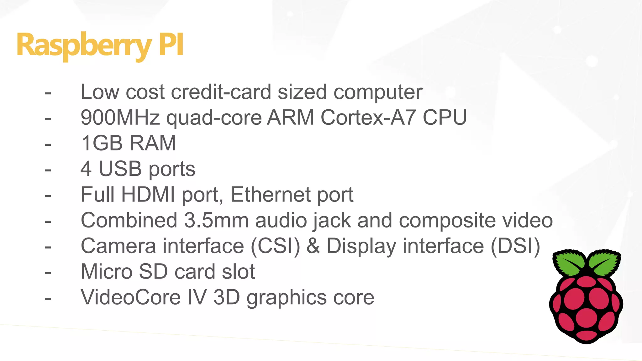 Raspberry PI
- Low cost credit-card sized computer
- 900MHz quad-core ARM Cortex-A7 CPU
- 1GB RAM
- 4 USB ports
- Full HDMI port, Ethernet port
- Combined 3.5mm audio jack and composite video
- Camera interface (CSI) & Display interface (DSI)
- Micro SD card slot
- VideoCore IV 3D graphics core
 