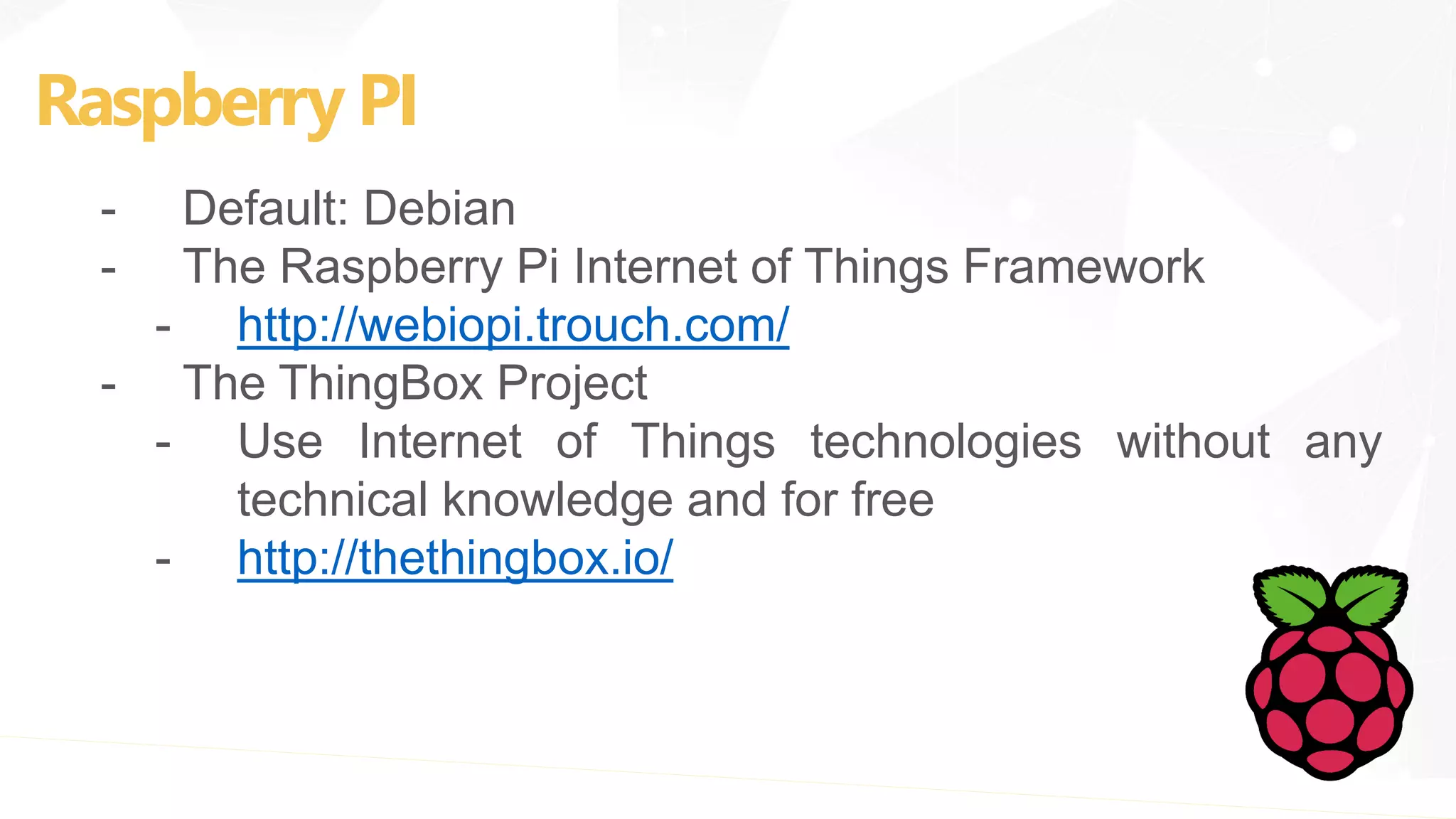 Raspberry PI
- Default: Debian
- The Raspberry Pi Internet of Things Framework
- http://webiopi.trouch.com/
- The ThingBox Project
- Use Internet of Things technologies without any
technical knowledge and for free
- http://thethingbox.io/
 