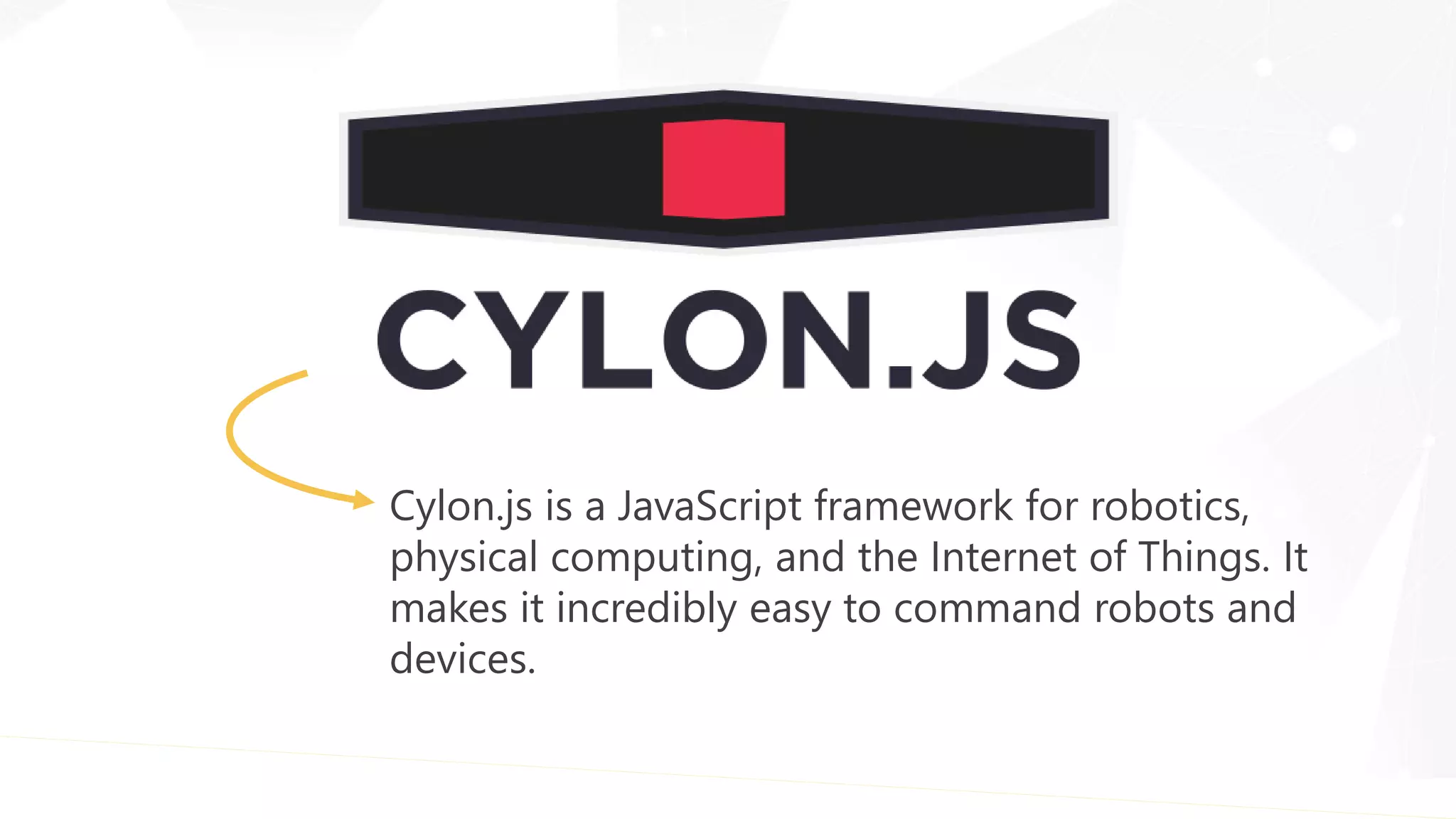 Cylon.js is a JavaScript framework for robotics,
physical computing, and the Internet of Things. It
makes it incredibly easy to command robots and
devices.
 