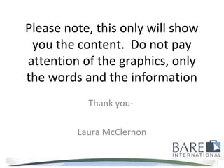 Please note, this only will show
 you the content. Do not pay
attention of the graphics, only
the words and the information
           Thank you-

         Laura McClernon
 
