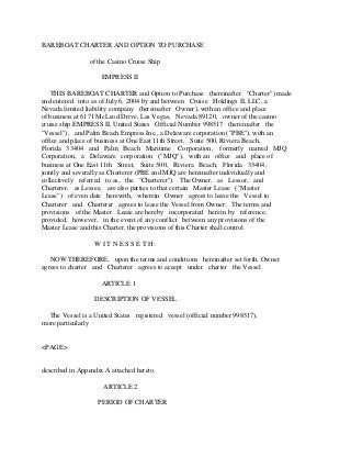 BAREBOAT CHARTER AND OPTION TO PURCHASE
of the Casino Cruise Ship
EMPRESS II
THIS BAREBOAT CHARTER and Option to Purchase (hereinafter "Charter") made
and entered into as of July 6, 2004 by and between Cruise Holdings II, LLC, a
Nevada limited liability company (hereinafter Owner), with an office and place
of business at 6171 McLeod Drive, Las Vegas, Nevada 89120, owner of the casino
cruise ship EMPRESS II, United States Official Number 998517 (hereinafter the
"Vessel"), and Palm Beach Empress Inc., a Delaware corporation ("PBE"), with an
office and place of business at One East 11th Street, Suite 500, Riviera Beach,
Florida 33404 and Palm Beach Maritime Corporation, formerly named MJQ
Corporation, a Delaware corporation ("MJQ"), with an office and place of
business at One East 11th Street, Suite 500, Riviera Beach, Florida 33404,
jointly and severally as Charterer (PBE and MJQ are hereinafter individually and
collectively referred to as, the "Charterer"). The Owner, as Lessor, and
Charterer, as Lessee, are also parties to that certain Master Lease ("Master
Lease") of even date herewith, wherein Owner agrees to lease the Vessel to
Charterer and Charterer agrees to lease the Vessel from Owner. The terms and
provisions of the Master Lease are hereby incorporated herein by reference;
provided, however, in the event of any conflict between any provisions of the
Master Lease and this Charter, the provisions of this Charter shall control.
W I T N E S S E T H:
NOW THEREFORE, upon the terms and conditions hereinafter set forth, Owner
agrees to charter and Charterer agrees to accept under charter the Vessel.
ARTICLE 1
DESCRIPTION OF VESSEL
The Vessel is a United States registered vessel (official number 998517),
more particularly
<PAGE>
described in Appendix A attached hereto.
ARTICLE 2
PERIOD OF CHARTER
 