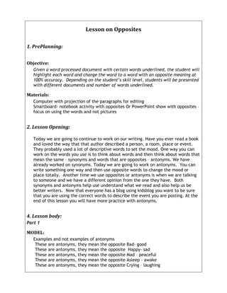 Lesson	
  on	
  Opposites	
  

1.	
  PrePlanning:	
  	
  


Objective:	
  
     Given a word processed document with certain words underlined, the student will
     highlight each word and change the word to a word with an opposite meaning at
     100% accuracy. Depending on the student’s skill level, students will be presented
     with different documents and number of words underlined.

Materials:	
  
     Computer with projection of the paragraphs for editing
     Smartboard- notebook activity with opposites Or PowerPoint show with opposites –
     focus on using the words and not pictures


2.	
  Lesson	
  Opening:	
  	
  

     Today we are going to continue to work on our writing. Have you ever read a book
     and loved the way that that author described a person, a room, place or event.
     They probably used a lot of descriptive words to set the mood. One way you can
     work on the words you use is to think about words and then think about words that
     mean the same – synonyms and words that are opposites – antonyms. We have
     already worked on synonyms. Today we are going to work on antonyms. You can
     write something one way and then use opposite words to change the mood or
     place totally. Another time we use opposites or antonyms is when we are talking
     to someone and we have a different opinion from the one they have. Both
     synonyms and antonyms help use understand what we read and also help us be
     better writers. Now that everyone has a blog using kidsblog you want to be sure
     that you are using the correct words to describe the event you are posting. At the
     end of this lesson you will have more practice with antonyms.


4.	
  Lesson	
  body:	
  	
  
Part 1

MODEL:	
  	
  
     Examples and not examples of antonyms
      These are antonyms, they mean the opposite Bad- good
      These are antonyms, they mean the opposite Happy- sad
      These are antonyms, they mean the opposite Mad – peaceful
      These are antonyms, they mean the opposite Asleep – awake
      These are antonyms, they mean the opposite Crying – laughing
 