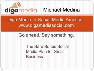 Go ahead, Say something.
Diga Media; a Social Media Amplifier.
www.digamediasocial.com
Michael Medina
The Bare Bones Social
Media Plan for Small
Business
 