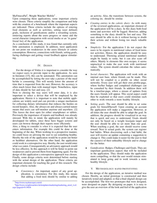MyFitnessPal2
, Weight Watcher Mobile3
.
Upon comparing these applications, some important criteria
were chosen. These criteria simplify the comparison and help
with the creation of a benchmark where the important aspects
are indicated. These criteria include the options of entering
food elements as well as activities, setting (user deﬁned)
goals, inclusion of gamiﬁcations and/or a rewarding system,
retrieving reports about the users progress or status and the
social character (integration with social media or an ’in game’
friend list) of the application.
As a conclusion of this study, it was found that currently only
little automation is employed. In addition, most application
do not point out weaknesses in the users lifestyle or caloric
consumption. However, connections with friends, setting goals,
facing challenges and getting visual feedback appear stimulat-
ing.
IV. DESIGN
For the design of Vittles it is important to consider the way
we expect users to provide input to the application. As seen
in literature [15], this can be automated. This automation can
be accomplished by letting the user take a picture of the meal
he/she is consuming. This will mostly lower the amount of
time that is requested from the user. However, the accuracy is
often much lower than with manual input. Nonetheless, input
of data should be fast and easy. [2]
Next to chosing the way users will enter data, it is also
important to select a device that will be employed by the
application. Herein it is important to note that mobile appli-
cations are widely used and can provide a unique mechanism
for collecting dietary information that reduces the burden on
record keepers. Also, the always-on and always-carried nature
means that users can self-monitor anytime and anywhere. [2]
This leaves the door open for either smartphones or tablets.
Previously the importance of reports and feedback was already
stressed. With this in mind, the application will mainly be
developped for tablets, since these have bigger screens and
users can browse through their reports more efﬁciently.
Also, a thing to consider is when it is expected that the user
enters information. For example this could be done at the
beginning of the day. When working in a prospective manner,
we could focus on advising the user to eat something healthy.
Hereby the role of the application would be to point out better
or healthier alternatives. On the other hand, the application
could work in a retrospective way. Hereby, the user would enter
what was eaten. Consequentially an advisatory approach would
be less effective. In this approach it will be better to point out
weaknesses and to prevent them from happening again. For the
design of this application a retrospective approach was chosen.
Finally, some design criteria were determined before starting
with the actual design of the application. These criteria are
important elements for reaching the goal of this research. The
design criteria include:
• Consistency: An important aspect of any good ap-
plication, is consistency. For this study, this means
that adding a food item should by similar to adding
2http://www.myﬁtnesspal.com/nl
3http://www.weightwatchers.be/templates/marketing/marketing utool 1col.
aspx?pageid=9119636
an activity. Also, the transitions between screens, the
coloring etc. should be similar.
• Creating entries in the caloric diary: As with many
of the reviewed applications, an important element of
the application will be a diary. In this diary both food
items and activities will be logged. However, adding
something to the diary should be fast and easy. The
user should be able to do it without having to doubt
their actions and without losing too much valuable
time.
• Simplicity: For the application I do not expect the
users to be experts in nutritional values of food items
nor activities. Hence, the application should be easy
to understand. Throwing around nutritional numbers
might be handy to some, but it can also scare off
others. Mainly in elements like own recipes, it seems
unpractical to make the user work with nutritional
values. The system should calculate the values auto-
matically.
• Social character: The application will work with an
internal user base, where friends can be made. This
will not be coupled to a proﬁle on other social
networks. Every user will get their own proﬁle-page,
where his/her badges and completed challenges can
be consulted by their friends. In addition there will
be a timeline-page, where a stream of updates from
the users friends will appear. This social aspect could
then be exploited so that users could stimulate each
other to work towards a more healthy lifestyle.
• Setting goals: The user should be able to set some
goals for himself/herself. Upon creating an account
the application will make a suggestion. However, at
all times the user should be able to adapt the goal. In
addition, the progress should be visualized in an way
that is quick and easy to understand. Goals should
not only be based on a weight loss/gain target and
the user should be able to set more than one goal.
When reaching a goal, the user should receive some
reward. Next to actual goals, the system can register
bad habits. When discovering such a bad habit, the
user will receive an update containing a suggestion to
change it. This could make it easier for the user to ﬁnd
the cause(s) of their unhealthy lifestyle and to change
for the better.
• Gamiﬁcation: Badges, Challenges and Goals. They are
important gamiﬁcation aspects that will be included
in the application. They should make the application
more compelling, so that the user would remain stim-
ulated to keep going and to work towards a more
healthy lifestyle.
V. METHODOLOGY: RAPID PROTOTYPING
For the design of the application, an iterative method was
chosen. Hereby, an initial prototype is constructed and then
iteratively tested and adapted, so that a ﬁnal (digital) design can
be accomplished. The ﬁrst two prototypes that were designed,
were designed on paper. By designing on paper, it is easy to
give the user an overview of the look and feel of the application
 